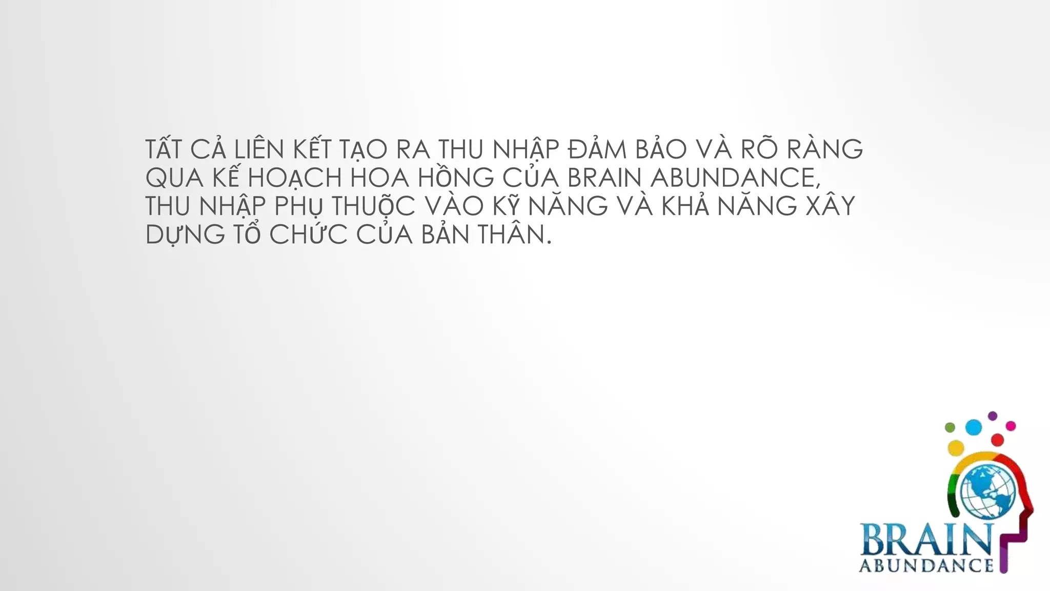 TẤT CẢ LIÊN KẾT TẠO RA THU NHẬP ĐẢM BẢO VÀ RÕ RÀNG
QUA KẾ HOẠCH HOA HỒNG CỦA BRAIN ABUNDANCE,
THU NHẬP PHỤ THUỘC VÀO KỸ NĂNG VÀ KHẢ NĂNG XÂY
DỰNG TỔ CHỨC CỦA BẢN THÂN.
 