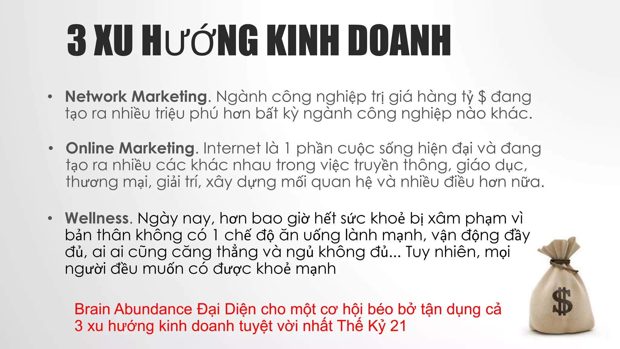 3 XU HƯỚNG KINH DOANH
• Wellness. Ngày nay, hơn bao giờ hết sức khoẻ bị xâm phạm vì
bản thân không có 1 chế độ ăn uống lành mạnh, vận động đầy
đủ, ai ai cũng căng thẳng và ngủ không đủ... Tuy nhiên, mọi
người đều muốn có được khoẻ mạnh
Brain Abundance Đại Diện cho một cơ hội béo bở tận dụng cả
3 xu hướng kinh doanh tuyệt vời nhất Thế Kỷ 21
• Network Marketing. Ngành công nghiệp trị giá hàng tỷ $ đang
tạo ra nhiều triệu phú hơn bất kỳ ngành công nghiệp nào khác.
• Online Marketing. Internet là 1 phần cuộc sống hiện đại và đang
tạo ra nhiều các khác nhau trong việc truyền thông, giáo dục,
thương mại, giải trí, xây dựng mối quan hệ và nhiều điều hơn nữa.
 
