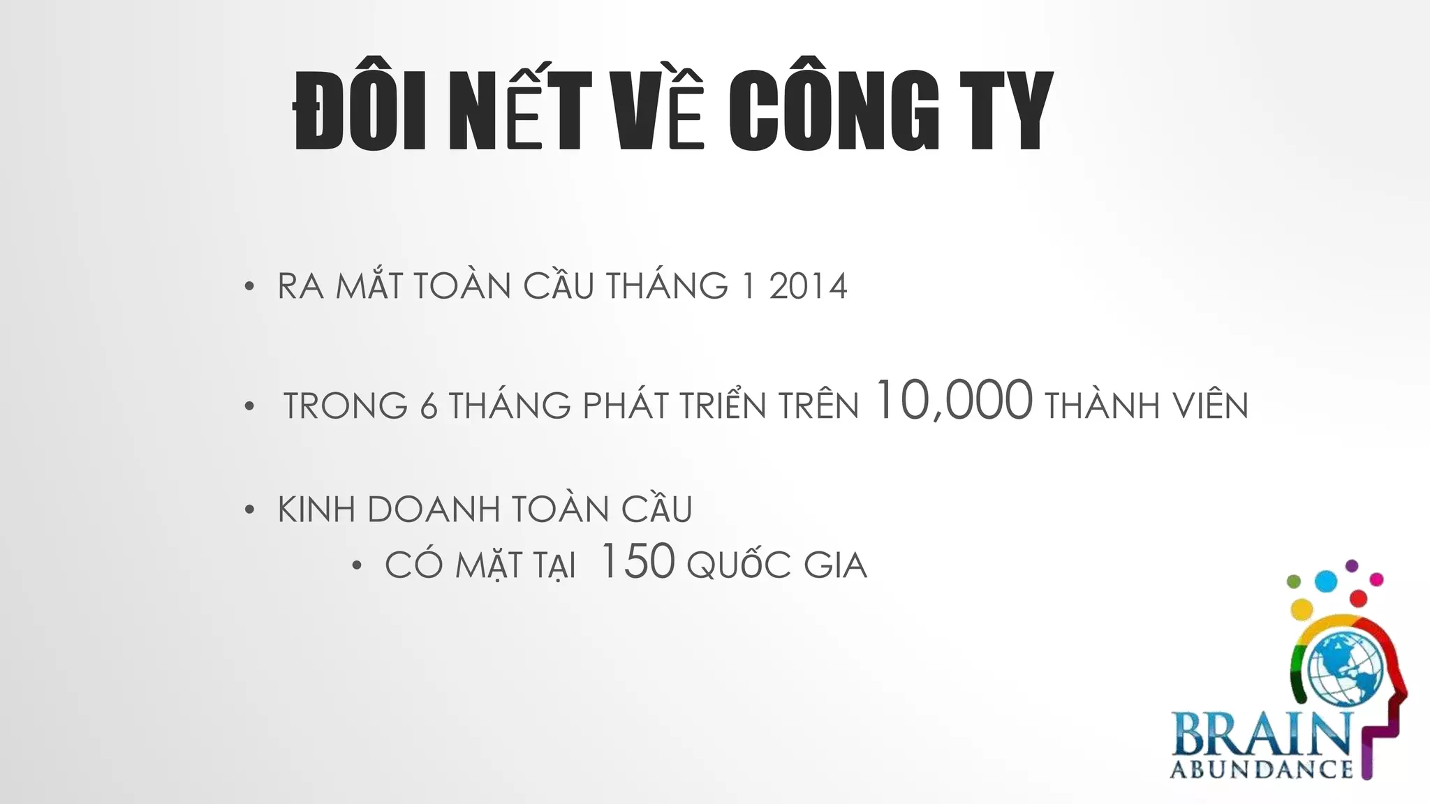 ĐÔI NẾT VỀ CÔNG TY
• RA MẮT TOÀN CẦU THÁNG 1 2014
• TRONG 6 THÁNG PHÁT TRIỂN TRÊN 10,000 THÀNH VIÊN
• KINH DOANH TOÀN CẦU
• CÓ MẶT TẠI 150 QUỐC GIA
 