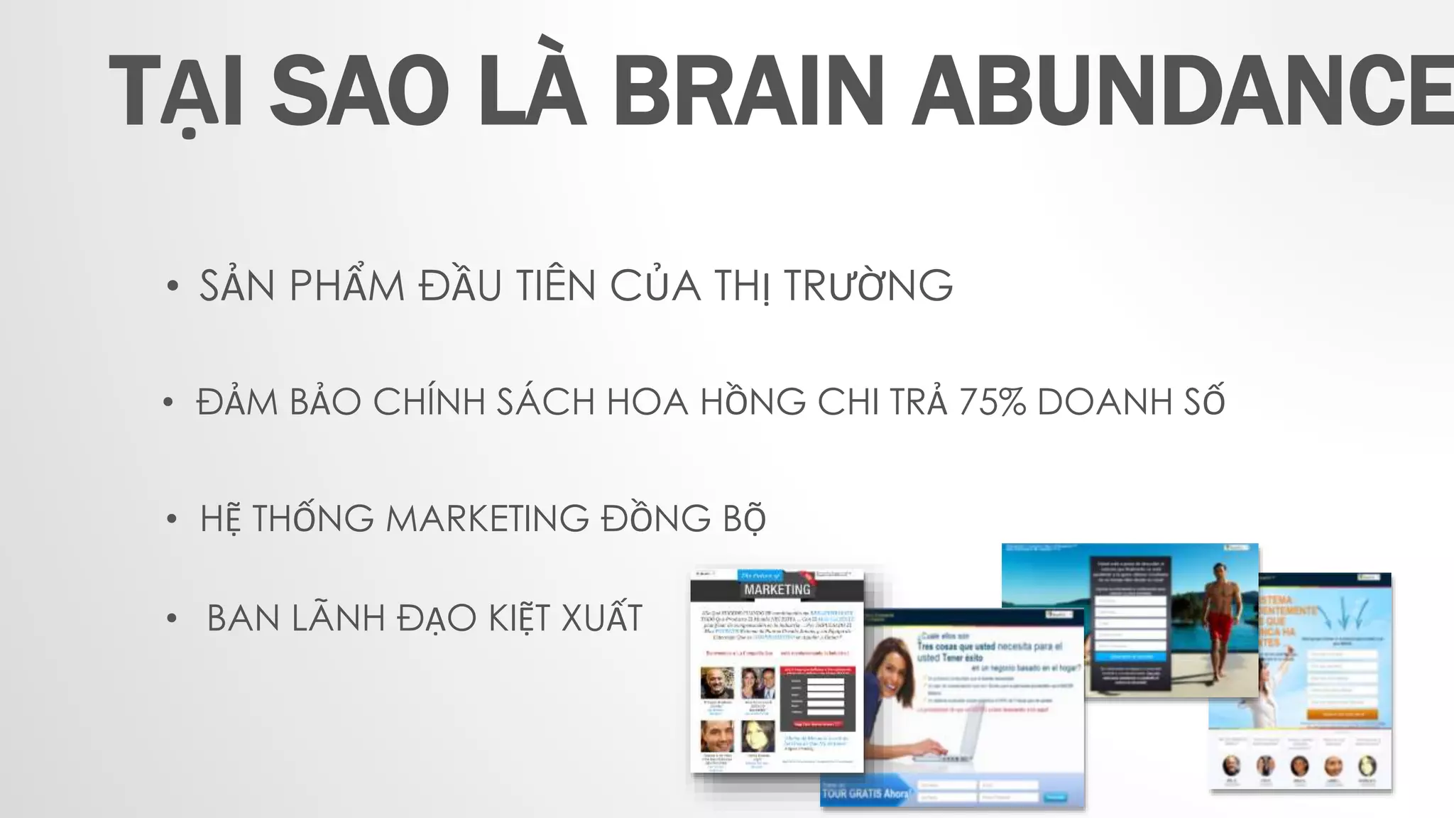 • SẢN PHẨM ĐẦU TIÊN CỦA THỊ TRƯỜNG
• ĐẢM BẢO CHÍNH SÁCH HOA HỒNG CHI TRẢ 75% DOANH SỐ
• HỆ THỐNG MARKETING ĐỒNG BỘ
• BAN LÃNH ĐẠO KIỆT XUẤT
TẠI SAO LÀ BRAIN ABUNDANCE
 