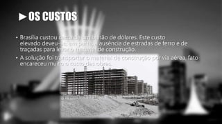 ►OS CUSTOS 
• Brasília custou cerca de um bilhão de dólares. Este custo 
elevado deveu-se, em parte, a ausência de estradas de ferro e de 
traçadas para levar o material de construção. 
• A solução foi transportar o material de construção por via aérea, fato 
encareceu muito o custo das obras. 
 