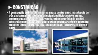 ►CONSTRUÇÃO 
• A construção de Brasília demorou quase quatro anos, mas depois de 
três anos a maioria dos seus principais edifícios estava pronta, 
dentre os quais o Palácio da Alvorada, primeiro prédio da capital 
construído em concreto armado, a primeira construção de estrutura 
metálica (material trazido dos Estados Unidos) foi o Brasília Palace 
Hotel. 
 