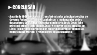 ►CONCLUSÃO 
• A partir de 1960, iniciou-se a transferência dos principais órgãos do 
Governo Federal para a nova capital com a mudança das sedes 
dos poderes: Legislativo, Executivo eJudiciário. Lúcio Costa foi o 
principal urbanista da cidade .Oscar Niemayer, amigo próximo de 
Lúcio, foi o principal arquiteto da maioria dos prédios públicos e 
Roberto Burle Marx foi o responsável pelo paisagismo. 
 