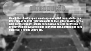 • Os objetivos básicos para a mudança da capital, eram: obedecer à 
Constituição de 1891, reafirmada pela de 1946; integrar o interior do 
país; gerar empregos; ocupar parte da mão-de-obra nordestina; e 
promover o desenvolvimento do interior do país, contribuindo para 
desafogar a Região Centro-Sul. 
 