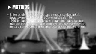 ►MOTIVOS 
• Entre os objetivos básicos para a mudança da capital, 
destacavam-se: obedecer à Constituição de 1891, 
1946; integrar o interior do país; gerar empregos; ocupar 
mão-de-obra nordestina; e promover o desenvolvimento 
do país, contribuindo para desafogar a Região Centro-Sul. 
 