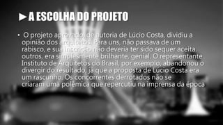 ►A ESCOLHA DO PROJETO 
• O projeto aprovado, de autoria de Lúcio Costa, dividiu a 
opinião dos arquitetos. Para uns, não passava de um 
rabisco, e sua inscrição não deveria ter sido sequer aceita. 
outros, era simplesmente brilhante, genial. O representante 
Instituto de Arquitetos do Brasil, por exemplo, abandonou o 
divergir do resultado, já que a proposta de Lúcio Costa era 
um rascunho. Os concorrentes derrotados não se 
criaram uma polêmica que repercutiu na imprensa da época 
 