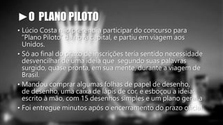 ►O PLANO PILOTO 
• Lúcio Costa não pretendia participar do concurso para 
“Plano Piloto” da nova capital, e partiu em viagem aos 
Unidos. 
• Só ao final do prazo de inscrições teria sentido necessidade 
desvencilhar de uma ideia que segundo suas palavras 
surgido, quase pronta, em sua mente, durante a viagem de 
Brasil. 
• Mandou comprar algumas folhas de papel de desenho, 
de desenho, uma caixa de lápis de cor, e esboçou a ideia: 
escrito à mão, com 15 desenhos simples e um plano geral a 
• Foi entregue minutos após o encerramento do prazo oficial. 
 