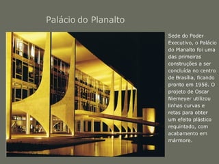 Palácio do Planalto 
• Sede do Poder 
Executivo, o Palácio 
do Planalto foi uma 
das primeiras 
construções a ser 
concluída no centro 
de Brasília, ficando 
pronto em 1958. O 
projeto de Oscar 
Niemeyer utilizou 
linhas curvas e 
retas para obter 
um efeito plástico 
requintado, com 
acabamento em 
mármore. 
 