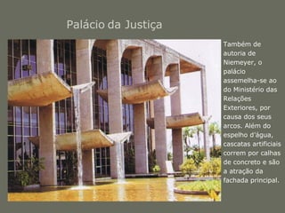 Palácio da Justiça 
• Também de 
autoria de 
Niemeyer, o 
palácio 
assemelha-se ao 
do Ministério das 
Relações 
Exteriores, por 
causa dos seus 
arcos. Além do 
espelho d’água, 
cascatas artificiais 
correm por calhas 
de concreto e são 
a atração da 
fachada principal. 
 