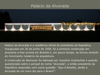 Palácio da Alvorada 
Palácio da Alvorada é a residência oficial do presidente da República. 
Inaugurado em 30 de junho de 1958, foi a primeira construção em 
alvenaria a ficar pronta em Brasília e, em pouco tempo, se tornou símbolo 
do movimento moderno da arquitetura. 
A construção de Niemeyer foi batizada por Juscelino Kubitschek e quando 
questionado sobre o porquê do nome "alvorada", o então presidente da 
República respondeu com outra questão: "Que é Brasília, senão a 
alvorada de um novo dia para o Brasil?". 
 