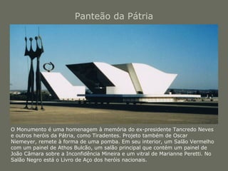 Panteão da Pátria 
O Monumento é uma homenagem à memória do ex-presidente Tancredo Neves 
e outros heróis da Pátria, como Tiradentes. Projeto também de Oscar 
Niemeyer, remete à forma de uma pomba. Em seu interior, um Salão Vermelho 
com um painel de Athos Bulcão, um salão principal que contém um painel de 
João Câmara sobre a Inconfidência Mineira e um vitral de Marianne Peretti. No 
Salão Negro está o Livro de Aço dos heróis nacionais. 
 