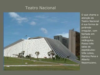 Teatro Nacional 
• O que chama a 
atenção do 
Teatro Nacional 
é sua forma de 
pirâmide 
irregular, com 
fachada em 
cubos e 
retângulos. 
Possui três 
salas de 
espetáculos: 
Villa Lobos, 
Martins Pena e 
Alberto 
Nepomuceno. 
 