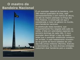 O mastro da 
Bandeira Nacional 
• É um exemplar especial da bandeira, com 
280 metros quadrados de área, está 
permanentemente a cem metros de altura, 
no alto do mastro plantado na Praça dos 
Três Poderes. A construção em aço é 
considerada a maior do gênero no mundo, 
para bandeiras nacionais. 
• A substituição desta bandeira, que 
frequentemente fica rasgada pela ação do 
vento, é feita em solenidades especiais no 
primeiro domingo de cada mês. O novo 
exemplar deve atingir o topo do mastro 
antes que o exemplar substituído comece a 
ser arriado. A cada hasteamento revezam-se 
na guarda de honra soldados de uma 
das três armas militares (Marinha, Exército 
e Aeronáutica). As mais diversas entidades 
costumam doar bandeiras para a ocasião. 
 