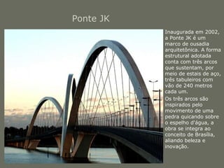 Ponte JK 
• Inaugurada em 2002, 
a Ponte JK é um 
marco de ousadia 
arquitetônica. A forma 
estrutural adotada 
conta com três arcos 
que sustentam, por 
meio de estais de aço, 
três tabuleiros com 
vão de 240 metros 
cada um. 
• Os três arcos são 
inspirados pelo 
movimento de uma 
pedra quicando sobre 
o espelho d'água, a 
obra se integra ao 
conceito de Brasília, 
aliando beleza e 
inovação. 
 