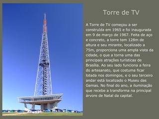 Torre de TV 
• A Torre de TV começou a ser 
construída em 1965 e foi inaugurada 
em 9 de março de 1967. Feita de aço 
e concreto, a torre tem 128m de 
altura e seu mirante, localizado a 
75m, proporciona uma ampla vista da 
cidade, o que a torna uma das 
principais atrações turísticas de 
Brasília. Ao seu lado funciona a feira 
do artesanato, que costuma ficar 
lotada nos domingos, e o seu terceiro 
andar está localizado o Museu das 
Gemas. No final do ano, a iluminação 
que recebe a transforma na principal 
árvore de Natal da capital. 
 
