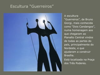 Escultura “Guerreiros” 
• A escultura 
“Guerreiros”, de Bruno 
Giorgi, mais conhecida 
como “Dois Candangos”, 
numa homenagem aos 
que chegaram ao 
Planalto Central vindos 
de todas as partes do 
país, principalmente do 
Nordeste, e que 
ajudaram a construir 
Brasília. 
• Está localizada na Praça 
dos Três Poderes. 
 