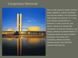 Congresso Nacional 
• Maior cartão-postal da capital. Sede do 
poder Legislativo, a obra é conhecida 
por seus dois prédios, com 28 andares 
cada, ligados em forma de “H”, e suas 
duas cúpulas representando os 
plenários: a maior (convexa), que 
abriga o plenário da Câmara dos 
Deputados e a pequena (côncava), que 
abriga o plenário do Senado Federal. O 
Congresso possui um acervo artístico 
expressivo, com obras de Di 
Cavalcante, Alfredo Ceschiatti, 
Marianne Peretti, Faya Ostrower, 
Carybé e Maria Bonomi. 
 