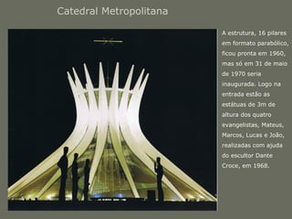 Catedral Metropolitana 
• A estrutura, 16 pilares 
em formato parabólico, 
ficou pronta em 1960, 
mas só em 31 de maio 
de 1970 seria 
inaugurada. Logo na 
entrada estão as 
estátuas de 3m de 
altura dos quatro 
evangelistas, Mateus, 
Marcos, Lucas e João, 
realizadas com ajuda 
do escultor Dante 
Croce, em 1968. 
 