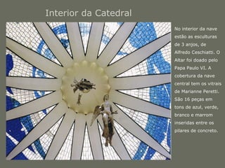 Interior da Catedral 
• No interior da nave 
estão as esculturas 
de 3 anjos, de 
Alfredo Ceschiatti. O 
Altar foi doado pelo 
Papa Paulo VI. A 
cobertura da nave 
central tem os vitrais 
de Marianne Peretti. 
São 16 peças em 
tons de azul, verde, 
branco e marrom 
inseridas entre os 
pilares de concreto. 
 