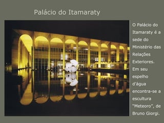 Palácio do Itamaraty 
• O Palácio do 
Itamaraty é a 
sede do 
Ministério das 
Relações 
Exteriores. 
Em seu 
espelho 
d’água 
encontra-se a 
escultura 
“Meteoro”, de 
Bruno Giorgi. 
 