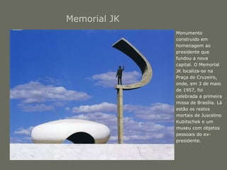 Memorial JK 
• Monumento 
construido em 
homenagem ao 
presidente que 
fundou a nova 
capital. O Memorial 
JK localiza-se na 
Praça do Cruzeiro, 
onde, em 3 de maio 
de 1957, foi 
celebrada a primeira 
missa de Brasília. Lá 
estão os restos 
mortais de Juscelino 
Kubitschek e um 
museu com objetos 
pessoais do ex-presidente. 
 