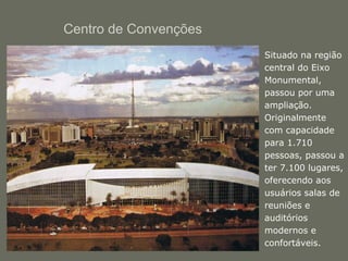 Centro de Convenções 
• Situado na região 
central do Eixo 
Monumental, 
passou por uma 
ampliação. 
Originalmente 
com capacidade 
para 1.710 
pessoas, passou a 
ter 7.100 lugares, 
oferecendo aos 
usuários salas de 
reuniões e 
auditórios 
modernos e 
confortáveis. 
 