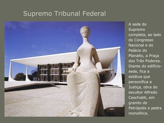 Supremo Tribunal Federal 
• A sede do 
Supremo 
completa, ao lado 
do Congresso 
Nacional e do 
Palácio do 
Planalto, a Praça 
dos Três Poderes. 
Diante do edifício-sede, 
fica a 
estátua que 
personifica a 
Justiça, obra do 
escultor Alfredo 
Ceschiatti, em 
granito de 
Petrópolis e pedra 
monolítica. 
 