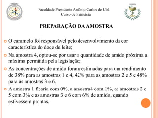 O caramelo foi responsável pelo desenvolvimento da cor
característica do doce de leite;
 Na amostra 4, optou-se por usar a quantidade de amido próxima a
máxima permitida pela legislação;
 As concentrações de amido foram estimadas para um rendimento
de 38% para as amostras 1 e 4, 42% para as amostras 2 e 5 e 48%
para as amostras 3 e 6.
 A amostra 1 ficaria com 0%, a amostra4 com 1%, as amostras 2 e
5 com 3% e as amostras 3 e 6 com 6% de amido, quando
estivessem prontas.
Faculdade Presidente Antônio Carlos de Ubá
Curso de Farmácia
PREPARAÇÃO DAAMOSTRA
 