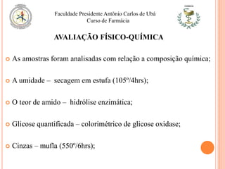  As amostras foram analisadas com relação a composição química;
 A umidade – secagem em estufa (105º/4hrs);
 O teor de amido – hidrólise enzimática;
 Glicose quantificada – colorimétrico de glicose oxidase;
 Cinzas – mufla (550º/6hrs);
Faculdade Presidente Antônio Carlos de Ubá
Curso de Farmácia
AVALIAÇÃO FÍSICO-QUÍMICA
 