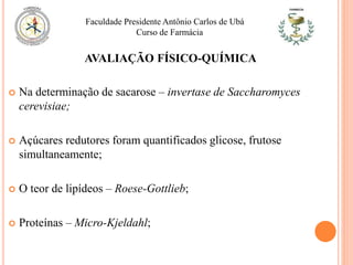  Na determinação de sacarose – invertase de Saccharomyces
cerevisiae;
 Açúcares redutores foram quantificados glicose, frutose
simultaneamente;
 O teor de lipídeos – Roese-Gottlieb;
 Proteínas – Micro-Kjeldahl;
Faculdade Presidente Antônio Carlos de Ubá
Curso de Farmácia
AVALIAÇÃO FÍSICO-QUÍMICA
 