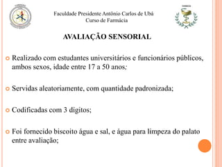  Realizado com estudantes universitários e funcionários públicos,
ambos sexos, idade entre 17 a 50 anos;
 Servidas aleatoriamente, com quantidade padronizada;
 Codificadas com 3 dígitos;
 Foi fornecido biscoito água e sal, e água para limpeza do palato
entre avaliação;
Faculdade Presidente Antônio Carlos de Ubá
Curso de Farmácia
AVALIAÇÃO SENSORIAL
 