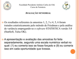  Os resultados referentes às amostras 1, 2, 3 e 4, 5, 6 foram
tratados estatisticamente pelo método de Friedman e pela análise
de variância empregando-se o software STATISTICA versão 5.0
(StatSoft, Tulsa OK).
 A apresentação e avaliação das amostras foi feita
separadamente, segundo uma escala numérica verbal no
qual: (1) eu comeria isso se fosse forçado e (9) eu comeria
isso em cada oportunidade que tivesse.
Faculdade Presidente Antônio Carlos de Ubá
Curso de Farmácia
AVALIAÇÃO SENSORIAL
 