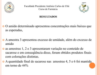  O amido determinado apresentou concentrações mais baixas que
as esperadas,
 A amostra 3 apresentou excesso de umidade, além do excesso de
amido
 as amostras 1, 2 e 3 apresentaram variação no conteúdo de
sacarose e em conseqüência disso, foram obtidos produtos finais
com colorações distintas.
 A quantidade final de sacarose nas amostras 4, 5 e 6 foi mantida
em torno de 44%
Faculdade Presidente Antônio Carlos de Ubá
Curso de Farmácia
RESULTADOS
 