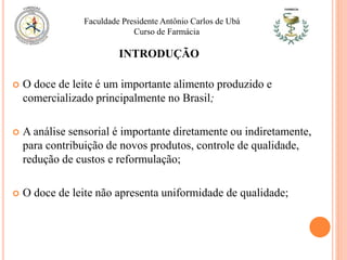 INTRODUÇÃO
 O doce de leite é um importante alimento produzido e
comercializado principalmente no Brasil;
 A análise sensorial é importante diretamente ou indiretamente,
para contribuição de novos produtos, controle de qualidade,
redução de custos e reformulação;
 O doce de leite não apresenta uniformidade de qualidade;
Faculdade Presidente Antônio Carlos de Ubá
Curso de Farmácia
 