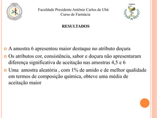  A amostra 6 apresentou maior destaque no atributo doçura
 Os atributos cor, consistência, sabor e doçura não apresentaram
diferença significativa de aceitação nas amostras 4,5 e 6
 Uma amostra aleatória , com 1% de amido e de melhor qualidade
em termos de composição química, obteve uma média de
aceitação maior
Faculdade Presidente Antônio Carlos de Ubá
Curso de Farmácia
RESULTADOS
 