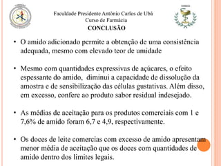 Faculdade Presidente Antônio Carlos de Ubá
Curso de Farmácia
CONCLUSÃO
• O amido adicionado permite a obtenção de uma consistência
adequada, mesmo com elevado teor de umidade
• Mesmo com quantidades expressivas de açúcares, o efeito
espessante do amido, diminui a capacidade de dissolução da
amostra e de sensibilização das células gustativas. Além disso,
em excesso, confere ao produto sabor residual indesejado.
• As médias de aceitação para os produtos comerciais com 1 e
7,6% de amido foram 6,7 e 4,9, respectivamente.
• Os doces de leite comercias com excesso de amido apresentam
menor média de aceitação que os doces com quantidades de
amido dentro dos limites legais.
 