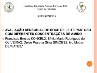  AVALIAÇÃO SENSORIAL DE DOCE DE LEITE PASTOSO
COM DIFERENTES CONCENTRAÇÕES DE AMIDO
 Francisco Eneias KONKEL2, Sílvia Maria Rodrigues de
OLIVEIRA2, Deise Rosana Silva SIMÕES2, Ivo Mottin
DEMIATE3,*
Faculdade Presidente Antônio Carlos de Ubá
Curso de Farmácia
REFERENCIAS
 