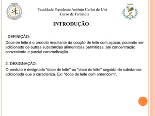 INTRODUÇÃO
. DEFINIÇÃO:
Doce de leite é o produto resultante da cocção de leite com açúcar, podendo ser
adicionado de outras substâncias alimentícias permitidas, até concentração
conveniente e parcial caramelização.
2. DESIGNAÇÃO:
O produto é designado "doce de leite" ou "doce de leite" seguida da substancia
adicionada que o caracteriza. Ex: "doce de leite com amendoim".
Faculdade Presidente Antônio Carlos de Ubá
Curso de Farmácia
 
