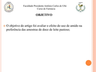OBJETIVO
 O objetivo do artigo foi avaliar o efeito do uso de amido na
preferência das amostras de doce de leite pastoso;
Faculdade Presidente Antônio Carlos de Ubá
Curso de Farmácia
 