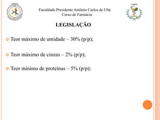 LEGISLAÇÃO
 Teor máximo de umidade – 30% (p/p);
 Teor máximo de cinzas – 2% (p/p);
 Teor mínimo de proteínas – 5% (p/p);
Faculdade Presidente Antônio Carlos de Ubá
Curso de Farmácia
 