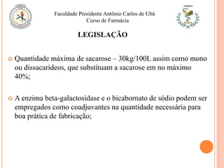 LEGISLAÇÃO
 Quantidade máxima de sacarose – 30kg/100L assim como mono
ou dissacarídeos, que substituam a sacarose em no máximo
40%;
 A enzima beta-galactosidase e o bicabornato de sódio podem ser
empregados como coadjuvantes na quantidade necessária para
boa prática de fabricação;
Faculdade Presidente Antônio Carlos de Ubá
Curso de Farmácia
 