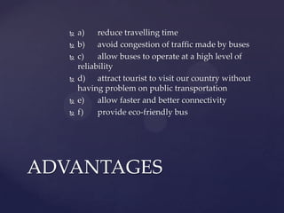  a) reduce travelling time
 b) avoid congestion of traffic made by buses
 c) allow buses to operate at a high level of
reliability
 d) attract tourist to visit our country without
having problem on public transportation
 e) allow faster and better connectivity
 f) provide eco-friendly bus
ADVANTAGES
 