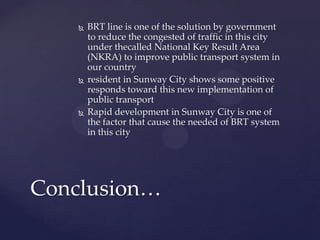  BRT line is one of the solution by government
to reduce the congested of traffic in this city
under thecalled National Key Result Area
(NKRA) to improve public transport system in
our country
 resident in Sunway City shows some positive
responds toward this new implementation of
public transport
 Rapid development in Sunway City is one of
the factor that cause the needed of BRT system
in this city
Conclusion…
 