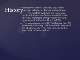 <> The expression BRT is mainly used in the
Americas in India, in Europe and Australia.
<> The first BRT system in the world was
the Rede Integrada de Transporte which is also
known as Integrated Transportation Network
implemented in Curitiba, Brazil in 1974.
<> The longest routes as of 2012 with more than 200
kilometres, including 170 kilometres in the capital
city of Jakarta, and it has been implemented at
least in six Indonesian cities.
History
 