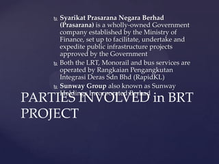  Syarikat Prasarana Negara Berhad
(Prasarana) is a wholly-owned Government
company established by the Ministry of
Finance, set up to facilitate, undertake and
expedite public infrastructure projects
approved by the Government
 Both the LRT, Monorail and bus services are
operated by Rangkaian Pengangkutan
Integrasi Deras Sdn Bhd (RapidKL)
 Sunway Group also known as Sunway
Holdings Incorporated Berhad
PARTIES INVOLVED in BRT
PROJECT
 