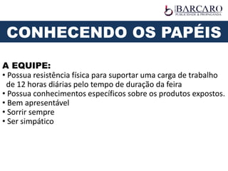A EQUIPE:
• Possua resistência física para suportar uma carga de trabalho
de 12 horas diárias pelo tempo de duração da feira
• Possua conhecimentos específicos sobre os produtos expostos.
• Bem apresentável
• Sorrir sempre
• Ser simpático
CONHECENDO OS PAPÉIS
 