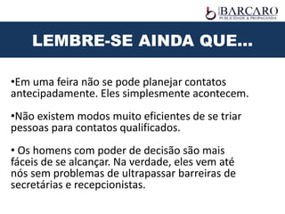 •Em uma feira não se pode planejar contatos
antecipadamente. Eles simplesmente acontecem.
•Não existem modos muito eficientes de se triar
pessoas para contatos qualificados.
• Os homens com poder de decisão são mais
fáceis de se alcançar. Na verdade, eles vem até
nós sem problemas de ultrapassar barreiras de
secretárias e recepcionistas.
LEMBRE-SE AINDA QUE...
 