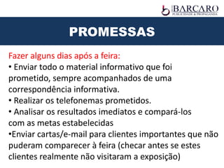 PROMESSAS
Fazer alguns dias após a feira:
• Enviar todo o material informativo que foi
prometido, sempre acompanhados de uma
correspondência informativa.
• Realizar os telefonemas prometidos.
• Analisar os resultados imediatos e compará-los
com as metas estabelecidas
•Enviar cartas/e-mail para clientes importantes que não
puderam comparecer à feira (checar antes se estes
clientes realmente não visitaram a exposição)
 