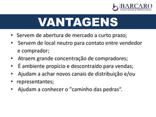 • Servem de abertura de mercado a curto prazo;
• Servem de local neutro para contato entre vendedor
e comprador;
• Atraem grande concentração de compradores;
• É ambiente propício e descontraído para vendas;
• Ajudam a achar novos canais de distribuição e/ou
• representantes;
• Ajudam a conhecer o "caminho das pedras“.
VANTAGENS
 