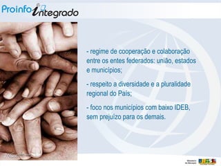 - regime de cooperação e colaboração entre os entes federados: união, estados e municípios; - respeito a diversidade e a pluralidade regional do País; - foco nos municípios com baixo IDEB, sem prejuízo para os demais. 